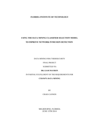 FLORIDA INSTITUTE OF TECHNOLOGY 
USING THE DATA MINING CLASSIFIER SELECTION MODEL 
TO IMPROVE NETWORK INTRUSION DETECTION 
DATA MINING FOR CYBERSECURITY 
FINAL PROJECT 
SUBMITTED TO: 
DR. LIAM MAYRON 
IN PARTIAL FULFILLMENT OF THE REQUIREMENTS FOR 
CYB 5675: DATA MINING 
BY 
CRAIG CANNON 
MELBOURNE, FLORIDA 
JUNE 15TH 2014 
 