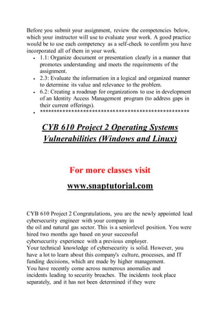 Before you submit your assignment, review the competencies below,
which your instructor will use to evaluate your work. A good practice
would be to use each competency as a self-check to confirm you have
incorporated all of them in your work.
 1.1: Organize document or presentation clearly in a manner that
promotes understanding and meets the requirements of the
assignment.
 2.3: Evaluate the information in a logical and organized manner
to determine its value and relevance to the problem.
 6.2: Creating a roadmap for organizations to use in development
of an Identity Access Management program (to address gaps in
their current offerings).
 ***************************************************
CYB 610 Project 2 Operating Systems
Vulnerabilities (Windows and Linux)
For more classes visit
www.snaptutorial.com
CYB 610 Project 2 Congratulations, you are the newly appointed lead
cybersecurity engineer with your company in
the oil and natural gas sector. This is a seniorlevel position. You were
hired two months ago based on your successful
cybersecurity experience with a previous employer.
Your technical knowledge of cybersecurity is solid. However, you
have a lot to learn about this company's culture, processes, and IT
funding decisions, which are made by higher management.
You have recently come across numerous anomalies and
incidents leading to security breaches. The incidents took place
separately, and it has not been determined if they were
 