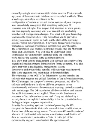 caused by a single source or multiple related sources. First, a month
ago, a set of three corporate database servers crashed suddenly. Then,
a week ago, anomalies were found in the
configuration of certain server and router systems of your company.
You immediately recognized that something with your IT
resources was not right. You suspect that someone, or some group,
has been regularly accessing your user account and conducting
unauthorized configuration changes. You meet with your leadership
to discuss the vulnerabilities. They would like you to provide a
security assessment report, or SAR, on the state of the operating
systems within the organization. You're also tasked with creating a
nontechnical narrated presentation summarizing your thoughts.
The organization uses multiple operating systems that are Microsoft-
based and Linuxbased. You will have to understand these
technologies for vulnerability scanning using the tools that
work best for the systems in the corporate network.
You know that identity management will increase the security of the
overall information systems infrastructure for the company. You also
know that with a good identity management system,
the security and productivity benefits will outweigh costs incurred.
This is the argument you must make to the stakeholders
The operating system (OS) of an information system contains the
software that executes the critical functions of the information system.
The OS manages the computer's memory, processes, and all of its
software and hardware. It allows different programs to run
simultaneously and access the computer's memory, central processing
unit, and storage. The OS coordinates all these activities and ensures
that sufficient resources are applied. These are the fundamental
processes of the information system and if they are violated by a
security breach or exploited vulnerability it has the potential to have
the biggest impact on your organization.
Security for operating systems consists of protecting the OS
components from attacks that could cause deletion, modification, or
destruction of the operating system. Threats to an OS could consist of
a breach of confidential information, unauthorized modification of
data, or unauthorized destruction of data. It is the job of the
cybersecurity engineer to understand the operations and
 
