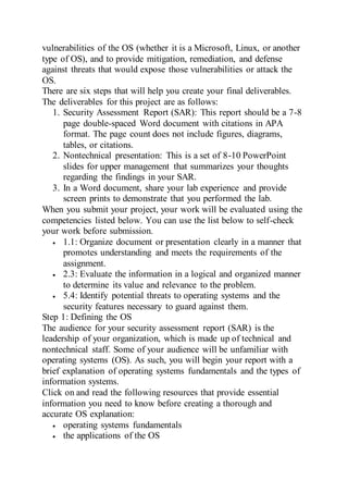 vulnerabilities of the OS (whether it is a Microsoft, Linux, or another
type of OS), and to provide mitigation, remediation, and defense
against threats that would expose those vulnerabilities or attack the
OS.
There are six steps that will help you create your final deliverables.
The deliverables for this project are as follows:
1. Security Assessment Report (SAR): This report should be a 7-8
page double-spaced Word document with citations in APA
format. The page count does not include figures, diagrams,
tables, or citations.
2. Nontechnical presentation: This is a set of 8-10 PowerPoint
slides for upper management that summarizes your thoughts
regarding the findings in your SAR.
3. In a Word document, share your lab experience and provide
screen prints to demonstrate that you performed the lab.
When you submit your project, your work will be evaluated using the
competencies listed below. You can use the list below to self-check
your work before submission.
 1.1: Organize document or presentation clearly in a manner that
promotes understanding and meets the requirements of the
assignment.
 2.3: Evaluate the information in a logical and organized manner
to determine its value and relevance to the problem.
 5.4: Identify potential threats to operating systems and the
security features necessary to guard against them.
Step 1: Defining the OS
The audience for your security assessment report (SAR) is the
leadership of your organization, which is made up of technical and
nontechnical staff. Some of your audience will be unfamiliar with
operating systems (OS). As such, you will begin your report with a
brief explanation of operating systems fundamentals and the types of
information systems.
Click on and read the following resources that provide essential
information you need to know before creating a thorough and
accurate OS explanation:
 operating systems fundamentals
 the applications of the OS
 