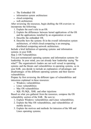  The Embedded OS
 information system architecture
 cloud computing
 web architecture
After reviewing the resources, begin drafting the OS overview to
incorporate the following:
1. Explain the user's role in an OS.
2. Explain the differences between kernel applications of the OS
and the applications installed by an organization or user.
3. Describe the embedded OS.
4. Describe how the systems fit in the overall information system
architecture, of which cloud computing is an emerging,
distributed computing network architecture..
Include a brief definition of operating systems and information
systems in your SAR.
Step 2: OS Vulnerabilities
You just summarized operating systems and information systems for
leadership. In your mind, you can already hear leadership saying "So
what?" The organization's leaders are not well versed in operating
systems and the threats and vulnerabilities in operating systems, so in
your SAR, you decide to include an explanation of advantages and
disadvantages of the different operating systems and their known
vulnerabilities.
Prepare by first reviewing the different types of vulnerabilities and
intrusions explained in these resources:
 Windows vulnerabilities
 Linux vulnerabilities
 Mac OS vulnerabilities
 SQL PL/SQL, XML and other injections
Based on what you gathered from the resources, compose the OS
vulnerability section of the SAR. Be sure to:
1. Explain Windows vulnerabilities and Linux vulnerabilities.
2. Explain the Mac OS vulnerabilities, and vulnerabilities of
mobile devices.
3. Explain the motives and methods for intrusion of the MS and
Linux operating systems;
 