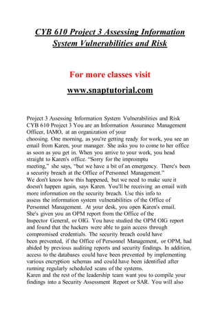 CYB 610 Project 3 Assessing Information
System Vulnerabilities and Risk
For more classes visit
www.snaptutorial.com
Project 3 Assessing Information System Vulnerabilities and Risk
CYB 610 Project 3 You are an Information Assurance Management
Officer, IAMO, at an organization of your
choosing. One morning, as you're getting ready for work, you see an
email from Karen, your manager. She asks you to come to her office
as soon as you get in. When you arrive to your work, you head
straight to Karen's office. “Sorry for the impromptu
meeting,” she says, “but we have a bit of an emergency. There's been
a security breach at the Office of Personnel Management.”
We don't know how this happened, but we need to make sure it
doesn't happen again, says Karen. You'll be receiving an email with
more information on the security breach. Use this info to
assess the information system vulnerabilities of the Office of
Personnel Management. At your desk, you open Karen's email.
She's given you an OPM report from the Office of the
Inspector General, or OIG. You have studied the OPM OIG report
and found that the hackers were able to gain access through
compromised credentials. The security breach could have
been prevented, if the Office of Personnel Management, or OPM, had
abided by previous auditing reports and security findings. In addition,
access to the databases could have been prevented by implementing
various encryption schemas and could have been identified after
running regularly scheduled scans of the systems.
Karen and the rest of the leadership team want you to compile your
findings into a Security Assessment Report or SAR. You will also
 