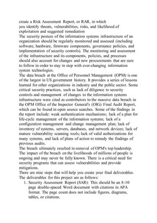 create a Risk Assessment Report, or RAR, in which
you identify threats, vulnerabilities, risks, and likelihood of
exploitation and suggested remediation
The security posture of the information systems infrastructure of an
organization should be regularly monitored and assessed (including
software, hardware, firmware components, governance policies, and
implementation of security controls). The monitoring and assessment
of the infrastructure and its components, policies, and processes
should also account for changes and new procurements that are sure
to follow in order to stay in step with ever-changing information
system technologies.
The data breach at the Office of Personnel Management (OPM) is one
of the largest in US government history. It provides a series of lessons
learned for other organizations in industry and the public sector. Some
critical security practices, such as lack of diligence to security
controls and management of changes to the information systems
infrastructure were cited as contributors to the massive data breach in
the OPM Office of the Inspector General's (OIG) Final Audit Report,
which can be found in open source searches. Some of the findings in
the report include: weak authentication mechanisms; lack of a plan for
life-cycle management of the information systems; lack of a
configuration management and change management plan; lack of
inventory of systems, servers, databases, and network devices; lack of
mature vulnerability scanning tools; lack of valid authorizations for
many systems, and lack of plans of action to remedy the findings of
previous audits.
The breach ultimately resulted in removal of OPM's top leadership.
The impact of the breach on the livelihoods of millions of people is
ongoing and may never be fully known. There is a critical need for
security programs that can assess vulnerabilities and provide
mitigations.
There are nine steps that will help you create your final deliverables.
The deliverables for this project are as follows:
1. Security Assessment Report (SAR): This should be an 8-10
page double-spaced Word document with citations in APA
format. The page count does not include figures, diagrams,
tables, or citations.
 