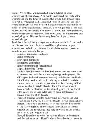 During Project One, you researched a hypothetical or actual
organization of your choice. You had to understand the goals of the
organization and the types of systems that would fulfill those goals.
You will now research and learn about types of networks and their
secure constructs that may be used in organizations to accomplish the
functions of the organization’s mission. You will propose a local area
network (LAN) and a wide area network (WAN) for the organization,
define the systems environment, and incorporate this information in a
network diagram. Discuss the security benefits of your chosen
network design.
Read about the following computing platforms available for networks
and discuss how these platforms could be implemented in your
organization. Include the rationale for all platforms you choose to
include in your network design.
 common computing platforms
 cloud computing
 distributed computing
 centralized computing
 secure programming fundamentals
 Step 2: Enterprise Threats
 Review the OIG report on the OPM breach that you were asked
to research and read about at the beginning of the project. The
OIG report included numerous security deficiencies that likely
left OPM networks vulnerable to being breached. In addition to
those external threats, the report also describes the ways OPM
was vulnerable to insider threats. The information about the
breach could be classified as threat intelligence. Define threat
intelligence and explain what kind of threat intelligence is
known about the OPM breach.
 You just provided detailed background information on your
organization. Next, you’ll describe threats to your organization’s
system. Before you get started, select and explore the contents
of the following link: insider threats (also known as internal
threats). As you’re reading, take note of which insider threats
are a risk to your organization.
 Now, differentiate between the external threats to the system
and the insider threats. Identify where these threats can occur in
 