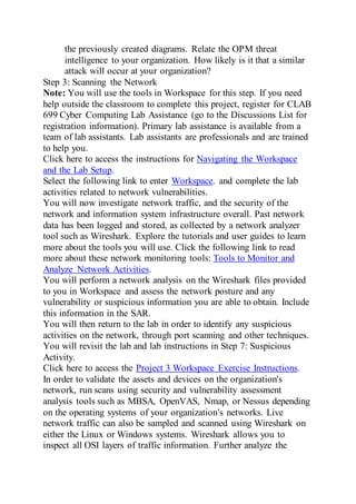 the previously created diagrams. Relate the OPM threat
intelligence to your organization. How likely is it that a similar
attack will occur at your organization?
Step 3: Scanning the Network
Note: You will use the tools in Workspace for this step. If you need
help outside the classroom to complete this project, register for CLAB
699 Cyber Computing Lab Assistance (go to the Discussions List for
registration information). Primary lab assistance is available from a
team of lab assistants. Lab assistants are professionals and are trained
to help you.
Click here to access the instructions for Navigating the Workspace
and the Lab Setup.
Select the following link to enter Workspace. and complete the lab
activities related to network vulnerabilities.
You will now investigate network traffic, and the security of the
network and information system infrastructure overall. Past network
data has been logged and stored, as collected by a network analyzer
tool such as Wireshark. Explore the tutorials and user guides to learn
more about the tools you will use. Click the following link to read
more about these network monitoring tools: Tools to Monitor and
Analyze Network Activities.
You will perform a network analysis on the Wireshark files provided
to you in Workspace and assess the network posture and any
vulnerability or suspicious information you are able to obtain. Include
this information in the SAR.
You will then return to the lab in order to identify any suspicious
activities on the network, through port scanning and other techniques.
You will revisit the lab and lab instructions in Step 7: Suspicious
Activity.
Click here to access the Project 3 Workspace Exercise Instructions.
In order to validate the assets and devices on the organization's
network, run scans using security and vulnerability assessment
analysis tools such as MBSA, OpenVAS, Nmap, or Nessus depending
on the operating systems of your organization's networks. Live
network traffic can also be sampled and scanned using Wireshark on
either the Linux or Windows systems. Wireshark allows you to
inspect all OSI layers of traffic information. Further analyze the
 