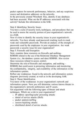 packet capture for network performance, behavior, and any suspicious
source and destination addresses on the networks.
In the previously created Wireshark files, identify if any databases
had been accessed. What are the IP addresses associated with that
activity? Include this information in the SAR.
Step 4: Identifying Security Issues
You have a suite of security tools, techniques, and procedures that can
be used to assess the security posture of your organization's network
in a SAR.
Now it's time to identify the security issues in your organization's
networks. You have already used password cracking tools to crack
weak and vulnerable passwords. Provide an analysis of the strength of
passwords used by the employees in your organization. Are weak
passwords a security issue for your organization?
Step 5: Firewalls and Encryption
Next, examine these resources on firewalls and auditing–
RDBMS related to the use of the Relational Database Management
System (i.e., the database system and data) RDBMS. Also review
these resources related to access control.
Determine the role of firewalls and encryption, and auditing –
RDBMS that could assist in protecting information and monitoring
the confidentiality, integrity, and availability of the information in the
information systems.
Reflect any weaknesses found in the network and information system
diagrams previously created, as well as in the developing SAR.
Step 6: Threat Identification
You know of the weaknesses in your organization's network and
information system. Now you will determine various known threats to
the organization's network architecture and IT assets.
Get acquainted with the following types of threats and attack
techniques. Which are a risk to your organization?
 IP address spoofing/cache poisoning attacks
 denial of service attacks (DoS)
 packet analysis/sniffing
 session hijacking attacks
 distributed denial of service attacks
 