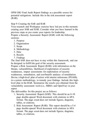 OPM OIG Final Audit Report findings as a possible source for
potential mitigations. Include this in the risk assessment report
(RAR).
Step 9: Creating the SAR and RAR
Your research and Workspace exercise have led you to this moment:
creating your SAR and RAR. Consider what you have learned in the
previous steps as you create your reports for leadership.
Prepare a Security Assessment Report (SAR) with the following
sections:
1. Purpose
2. Organization
3. Scope
4. Methodology
5. Data
6. Results
7. Findings
The final SAR does not have to stay within this framework, and can
be designed to fulfill the goal of the security assessment.
Prepare a Risk Assessment Report (RAR) with information on the
threats, vulnerabilities, likelihood of exploitation of security
weaknesses, impact assessments for exploitation of security
weaknesses, remediation, and cost/benefit analyses of remediation.
Devise a high-level plan of action with interim milestones (POAM),
in a system methodology, to remedy your findings. Include this high-
level plan in the RAR. Summarize the results you obtained from the
vulnerability assessment tools (i.e., MBSA and OpenVas) in your
report.
The deliverables for this project are as follows:
1. Security Assessment Report (SAR): This should be an 8-10
page double-spaced Word document with citations in APA
format. The page count does not include figures, diagrams,
tables, or citations.
2. Risk Assessment Report (RAR): This report should be a 5-6
page double-spaced Word document with citations in APA
format. The page count does not include figures, diagrams,
tables, or citations.
 