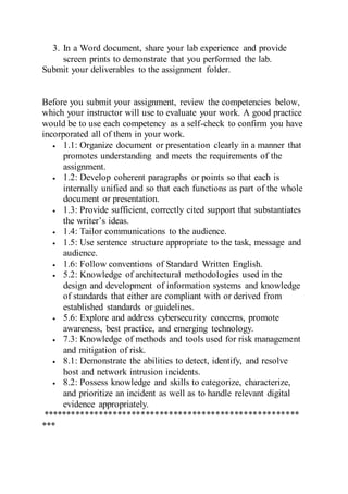 3. In a Word document, share your lab experience and provide
screen prints to demonstrate that you performed the lab.
Submit your deliverables to the assignment folder.
Before you submit your assignment, review the competencies below,
which your instructor will use to evaluate your work. A good practice
would be to use each competency as a self-check to confirm you have
incorporated all of them in your work.
 1.1: Organize document or presentation clearly in a manner that
promotes understanding and meets the requirements of the
assignment.
 1.2: Develop coherent paragraphs or points so that each is
internally unified and so that each functions as part of the whole
document or presentation.
 1.3: Provide sufficient, correctly cited support that substantiates
the writer’s ideas.
 1.4: Tailor communications to the audience.
 1.5: Use sentence structure appropriate to the task, message and
audience.
 1.6: Follow conventions of Standard Written English.
 5.2: Knowledge of architectural methodologies used in the
design and development of information systems and knowledge
of standards that either are compliant with or derived from
established standards or guidelines.
 5.6: Explore and address cybersecurity concerns, promote
awareness, best practice, and emerging technology.
 7.3: Knowledge of methods and tools used for risk management
and mitigation of risk.
 8.1: Demonstrate the abilities to detect, identify, and resolve
host and network intrusion incidents.
 8.2: Possess knowledge and skills to categorize, characterize,
and prioritize an incident as well as to handle relevant digital
evidence appropriately.
*******************************************************
***
 
