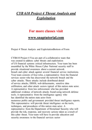 CYB 610 Project 4 Threat Analysis and
Exploitation
For more classes visit
www.snaptutorial.com
Project 4 Threat Analysis and ExploitationBottom of Form
CYB610 Project 4 You are part of a collaborative team that
was created to address cyber threats and exploitation
of US financial systems critical infrastructure. Your team has been
assembled by the White House Cyber National security staff to
provide situational awareness about a current network
breach and cyber attack against several financial service institutions.
Your team consists of four roles, a representative from the financial
services sector who has discovered the network breach and the
cyber attacks. These attacks include distributed denial
of service attacks, DDOS, web defacements, sensitive data
exfiltration, and other attack vectors typical of this nation state actor.
A representative from law enforcement who has provided
additional evidence of network attacks found using network defense
tools. A representative from the intelligence agency who
has identified the nation state actor from
numerous public and government provided threat intelligence reports.
This representative will provide threat intelligence on the tools,
techniques, and procedures of this nation state actor. A
representative from the Department of Homeland Security who will
provide the risk, response, and recovery actions taken as a result of
this cyber threat. Your team will have to provide education and
security awareness to the financial services sector
 
