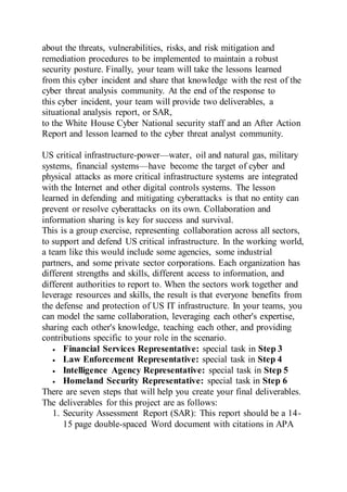 about the threats, vulnerabilities, risks, and risk mitigation and
remediation procedures to be implemented to maintain a robust
security posture. Finally, your team will take the lessons learned
from this cyber incident and share that knowledge with the rest of the
cyber threat analysis community. At the end of the response to
this cyber incident, your team will provide two deliverables, a
situational analysis report, or SAR,
to the White House Cyber National security staff and an After Action
Report and lesson learned to the cyber threat analyst community.
US critical infrastructure-power—water, oil and natural gas, military
systems, financial systems—have become the target of cyber and
physical attacks as more critical infrastructure systems are integrated
with the Internet and other digital controls systems. The lesson
learned in defending and mitigating cyberattacks is that no entity can
prevent or resolve cyberattacks on its own. Collaboration and
information sharing is key for success and survival.
This is a group exercise, representing collaboration across all sectors,
to support and defend US critical infrastructure. In the working world,
a team like this would include some agencies, some industrial
partners, and some private sector corporations. Each organization has
different strengths and skills, different access to information, and
different authorities to report to. When the sectors work together and
leverage resources and skills, the result is that everyone benefits from
the defense and protection of US IT infrastructure. In your teams, you
can model the same collaboration, leveraging each other's expertise,
sharing each other's knowledge, teaching each other, and providing
contributions specific to your role in the scenario.
 Financial Services Representative: special task in Step 3
 Law Enforcement Representative: special task in Step 4
 Intelligence Agency Representative: special task in Step 5
 Homeland Security Representative: special task in Step 6
There are seven steps that will help you create your final deliverables.
The deliverables for this project are as follows:
1. Security Assessment Report (SAR): This report should be a 14-
15 page double-spaced Word document with citations in APA
 