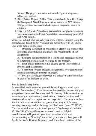 format. The page count does not include figures, diagrams,
tables, or citations.
2. After Action Report (AAR): This report should be a 10-15 page
double-spaced Word document with citations in APA format.
The page count does not include figures, diagrams, tables, or
citations.
3. This is a 5-8 slide PowerPoint presentation for executives along
with a narrated or In-Class Presentation summarizing your SAR
and AAR report.
When you submit your project, your work will be evaluated using the
competencies listed below. You can use the list below to self-check
your work before submission.
 1.1: Organize document or presentation clearly in a manner that
promotes understanding and meets the requirements of the
assignment.
 2.3: Evaluate the information in a logical and organized manner
to determine its value and relevance to the problem.
 4.1: Lead and/or participate in a diverse group to accomplish
projects and assignments.
 4.3: Contribute to team projects, assignments, or organizational
goals as an engaged member of a team.
 8.4: Possess knowledge of proper and effective communication
in case of an incident or crisis.
Step 1: Establishing Roles
As described in the scenario, you will be working in a small team
(usually five members). Your instructor has provided an area for your
group discussions, collaboration, and file sharing. Take some time to
learn about your teammates (introductions, LinkedIn profiles and
bios) to understand the experience and expertise of the team members.
Studies on teamwork outline the typical team stages of forming,
storming, norming, and performing (see Tuckman, Bruce W. (1965),
"Developmental sequence in small groups," Psychological Bulletin,
63, 384-399.) This guidance on teamwork may be helpful.
In order to do well, you and your team members must start
communicating or "forming" immediately and discuss how you will
divide the work. Review the project and if you have portions of the
 