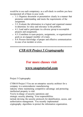 would be to use each competency as a self-check to confirm you have
incorporated all of them in your work.
 1.1: Organize document or presentation clearly in a manner that
promotes understanding and meets the requirements of the
assignment.
 2.3: Evaluate the information in a logical and organized manner
to determine its value and relevance to the problem.
 4.1: Lead and/or participate in a diverse group to accomplish
projects and assignments.
 4.3: Contribute to team projects, assignments, or organizational
goals as an engaged member of a team.
 8.4: Possess knowledge of proper and effective communication
in case of an incident or crisis.
********************************************************
CYB 610 Project 5 Cryptography
For more classes visit
www.snaptutorial.com
Project 5 Cryptography
CYB610 Project 5 You are an enterprise security architect for a
company in a semiconductor manufacturing
industry where maintaining competitive advantage and protecting
intellectual property is vital.
You're in charge of security operations and
strategic security planning. Your responsibilities
include devising the security protocols for identification, access, and
authorization management. You recently implemented
cryptography algorithms to protect the information organization.
 