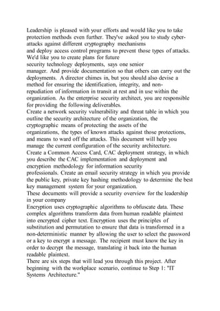 Leadership is pleased with your efforts and would like you to take
protection methods even further. They've asked you to study cyber-
attacks against different cryptography mechanisms
and deploy access control programs to prevent those types of attacks.
We'd like you to create plans for future
security technology deployments, says one senior
manager. And provide documentation so that others can carry out the
deployments. A director chimes in, but you should also devise a
method for ensuring the identification, integrity, and non-
repudiation of information in transit at rest and in use within the
organization. As the enterprise security architect, you are responsible
for providing the following deliverables.
Create a network security vulnerability and threat table in which you
outline the security architecture of the organization, the
cryptographic means of protecting the assets of the
organizations, the types of known attacks against those protections,
and means to ward off the attacks. This document will help you
manage the current configuration of the security architecture.
Create a Common Access Card, CAC deployment strategy, in which
you describe the CAC implementation and deployment and
encryption methodology for information security
professionals. Create an email security strategy in which you provide
the public key, private key hashing methodology to determine the best
key management system for your organization.
These documents will provide a security overview for the leadership
in your company
Encryption uses cryptographic algorithms to obfuscate data. These
complex algorithms transform data from human readable plaintext
into encrypted cipher text. Encryption uses the principles of
substitution and permutation to ensure that data is transformed in a
non-deterministic manner by allowing the user to select the password
or a key to encrypt a message. The recipient must know the key in
order to decrypt the message, translating it back into the human
readable plaintext.
There are six steps that will lead you through this project. After
beginning with the workplace scenario, continue to Step 1: "IT
Systems Architecture."
 