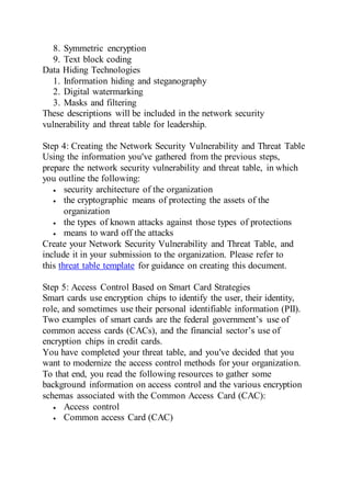 8. Symmetric encryption
9. Text block coding
Data Hiding Technologies
1. Information hiding and steganography
2. Digital watermarking
3. Masks and filtering
These descriptions will be included in the network security
vulnerability and threat table for leadership.
Step 4: Creating the Network Security Vulnerability and Threat Table
Using the information you've gathered from the previous steps,
prepare the network security vulnerability and threat table, in which
you outline the following:
 security architecture of the organization
 the cryptographic means of protecting the assets of the
organization
 the types of known attacks against those types of protections
 means to ward off the attacks
Create your Network Security Vulnerability and Threat Table, and
include it in your submission to the organization. Please refer to
this threat table template for guidance on creating this document.
Step 5: Access Control Based on Smart Card Strategies
Smart cards use encryption chips to identify the user, their identity,
role, and sometimes use their personal identifiable information (PII).
Two examples of smart cards are the federal government’s use of
common access cards (CACs), and the financial sector’s use of
encryption chips in credit cards.
You have completed your threat table, and you've decided that you
want to modernize the access control methods for your organization.
To that end, you read the following resources to gather some
background information on access control and the various encryption
schemas associated with the Common Access Card (CAC):
 Access control
 Common access Card (CAC)
 