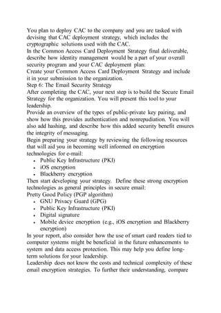 You plan to deploy CAC to the company and you are tasked with
devising that CAC deployment strategy, which includes the
cryptographic solutions used with the CAC.
In the Common Access Card Deployment Strategy final deliverable,
describe how identity management would be a part of your overall
security program and your CAC deployment plan:
Create your Common Access Card Deployment Strategy and include
it in your submission to the organization.
Step 6: The Email Security Strategy
After completing the CAC, your next step is to build the Secure Email
Strategy for the organization. You will present this tool to your
leadership.
Provide an overview of the types of public-private key pairing, and
show how this provides authentication and nonrepudiation. You will
also add hashing, and describe how this added security benefit ensures
the integrity of messaging.
Begin preparing your strategy by reviewing the following resources
that will aid you in becoming well informed on encryption
technologies for e-mail:
 Public Key Infrastructure (PKI)
 iOS encryption
 Blackberry encryption
Then start developing your strategy. Define these strong encryption
technologies as general principles in secure email:
Pretty Good Policy (PGP algorithm)
 GNU Privacy Guard (GPG)
 Public Key Infrastructure (PKI)
 Digital signature
 Mobile device encryption (e.g., iOS encryption and Blackberry
encryption)
In your report, also consider how the use of smart card readers tied to
computer systems might be beneficial in the future enhancements to
system and data access protection. This may help you define long-
term solutions for your leadership.
Leadership does not know the costs and technical complexity of these
email encryption strategies. To further their understanding, compare
 