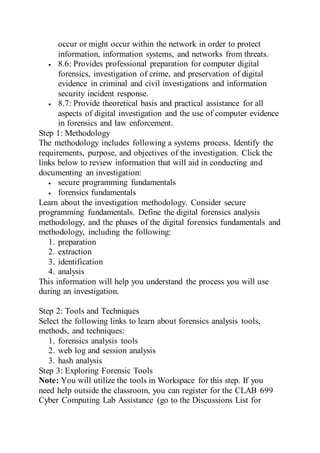 occur or might occur within the network in order to protect
information, information systems, and networks from threats.
 8.6: Provides professional preparation for computer digital
forensics, investigation of crime, and preservation of digital
evidence in criminal and civil investigations and information
security incident response.
 8.7: Provide theoretical basis and practical assistance for all
aspects of digital investigation and the use of computer evidence
in forensics and law enforcement.
Step 1: Methodology
The methodology includes following a systems process. Identify the
requirements, purpose, and objectives of the investigation. Click the
links below to review information that will aid in conducting and
documenting an investigation:
 secure programming fundamentals
 forensics fundamentals
Learn about the investigation methodology. Consider secure
programming fundamentals. Define the digital forensics analysis
methodology, and the phases of the digital forensics fundamentals and
methodology, including the following:
1. preparation
2. extraction
3. identification
4. analysis
This information will help you understand the process you will use
during an investigation.
Step 2: Tools and Techniques
Select the following links to learn about forensics analysis tools,
methods, and techniques:
1. forensics analysis tools
2. web log and session analysis
3. hash analysis
Step 3: Exploring Forensic Tools
Note: You will utilize the tools in Workspace for this step. If you
need help outside the classroom, you can register for the CLAB 699
Cyber Computing Lab Assistance (go to the Discussions List for
 