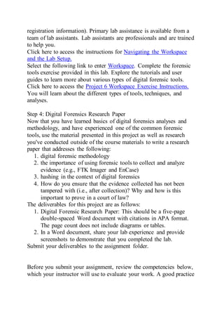 registration information). Primary lab assistance is available from a
team of lab assistants. Lab assistants are professionals and are trained
to help you.
Click here to access the instructions for Navigating the Workspace
and the Lab Setup.
Select the following link to enter Workspace. Complete the forensic
tools exercise provided in this lab. Explore the tutorials and user
guides to learn more about various types of digital forensic tools.
Click here to access the Project 6 Workspace Exercise Instructions.
You will learn about the different types of tools, techniques, and
analyses.
Step 4: Digital Forensics Research Paper
Now that you have learned basics of digital forensics analyses and
methodology, and have experienced one of the common forensic
tools, use the material presented in this project as well as research
you've conducted outside of the course materials to write a research
paper that addresses the following:
1. digital forensic methodology
2. the importance of using forensic tools to collect and analyze
evidence (e.g., FTK Imager and EnCase)
3. hashing in the context of digital forensics
4. How do you ensure that the evidence collected has not been
tampered with (i.e., after collection)? Why and how is this
important to prove in a court of law?
The deliverables for this project are as follows:
1. Digital Forensic Research Paper: This should be a five-page
double-spaced Word document with citations in APA format.
The page count does not include diagrams or tables.
2. In a Word document, share your lab experience and provide
screenshots to demonstrate that you completed the lab.
Submit your deliverables to the assignment folder.
Before you submit your assignment, review the competencies below,
which your instructor will use to evaluate your work. A good practice
 