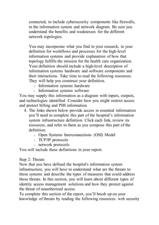 connected, to include cybersecurity components like firewalls,
in the information system and network diagram. Be sure you
understand the benefits and weaknesses for the different
network topologies.
You may incorporate what you find in your research, in your
definition for workflows and processes for the high-level
information systems and provide explanation of how that
topology fulfills the mission for the health care organization.
Your definition should include a high-level description of
information systems hardware and software components and
their interactions. Take time to read the following resources.
They will help you construct your definition.
o Information systems hardware
o Information systems software
You may supply this information as a diagram with inputs, outputs,
and technologies identified. Consider how you might restrict access
and protect billing and PHI information.
4. The links shown below provide access to essential information
you’ll need to complete this part of the hospital’s information
system infrastructure definition. Click each link, review its
resources, and refer to them as you compose this part of the
definition.
o Open Systems Interconnections (OSI) Model
o TCP/IP protocols
o network protocols
You will include these definitions in your report.
Step 2: Threats
Now that you have defined the hospital's information system
infrastructure, you will have to understand what are the threats to
those systems and describe the types of measures that could address
those threats. In this section, you will learn about different types of
identity access management solutions and how they protect against
the threat of unauthorized access.
To complete this section of the report, you’ll brush up on your
knowledge of threats by reading the following resources: web security
 
