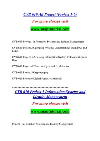CYB 610 All Project (Project 1-6)
For more classes visit
www.snaptutorial.com
CYB 610 Project 1 Information Systems and Identity Management
CYB 610 Project 2 Operating Systems Vulnerabilities (Windows and
Linux)
CYB 610 Project 3 Assessing Information System Vulnerabilities and
Risk
CYB 610 Project 4 Threat Analysis and Exploitation
CYB 610 Project 5 Cryptography
CYB 610 Project 6 Digital Forensics Analysis
******************************************
CYB 610 Project 1 Information Systems and
Identity Management
For more classes visit
www.snaptutorial.com
Project 1 Information Systems and Identity Management
 