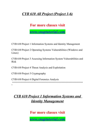 CYB 610 All Project (Project 1-6)
For more classes visit
www.snaptutorial.com
CYB 610 Project 1 Information Systems and Identity Management
CYB 610 Project 2 Operating Systems Vulnerabilities (Windows and
Linux)
CYB 610 Project 3 Assessing Information System Vulnerabilities and
Risk
CYB 610 Project 4 Threat Analysis and Exploitation
CYB 610 Project 5 Cryptography
CYB 610 Project 6 Digital Forensics Analysis
*********************************************************************************
*
CYB 610 Project 1 Information Systems and
Identity Management
For more classes visit
www.snaptutorial.com
 