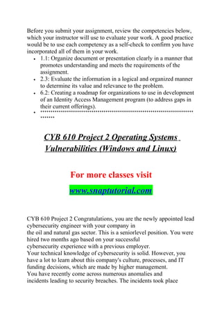 Before you submit your assignment, review the competencies below,
which your instructor will use to evaluate your work. A good practice
would be to use each competency as a self-check to confirm you have
incorporated all of them in your work.
• 1.1: Organize document or presentation clearly in a manner that
promotes understanding and meets the requirements of the
assignment.
• 2.3: Evaluate the information in a logical and organized manner
to determine its value and relevance to the problem.
• 6.2: Creating a roadmap for organizations to use in development
of an Identity Access Management program (to address gaps in
their current offerings).
• ***************************************************************************
*******
CYB 610 Project 2 Operating Systems
Vulnerabilities (Windows and Linux)
For more classes visit
www.snaptutorial.com
CYB 610 Project 2 Congratulations, you are the newly appointed lead
cybersecurity engineer with your company in
the oil and natural gas sector. This is a seniorlevel position. You were
hired two months ago based on your successful
cybersecurity experience with a previous employer.
Your technical knowledge of cybersecurity is solid. However, you
have a lot to learn about this company's culture, processes, and IT
funding decisions, which are made by higher management.
You have recently come across numerous anomalies and
incidents leading to security breaches. The incidents took place
 
