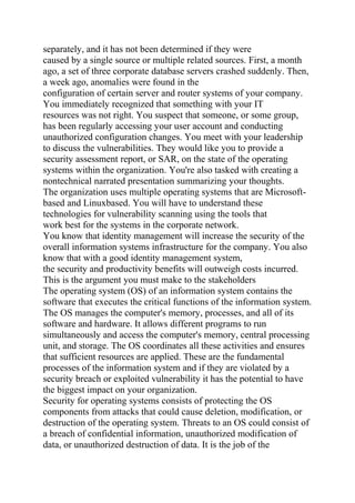 separately, and it has not been determined if they were
caused by a single source or multiple related sources. First, a month
ago, a set of three corporate database servers crashed suddenly. Then,
a week ago, anomalies were found in the
configuration of certain server and router systems of your company.
You immediately recognized that something with your IT
resources was not right. You suspect that someone, or some group,
has been regularly accessing your user account and conducting
unauthorized configuration changes. You meet with your leadership
to discuss the vulnerabilities. They would like you to provide a
security assessment report, or SAR, on the state of the operating
systems within the organization. You're also tasked with creating a
nontechnical narrated presentation summarizing your thoughts.
The organization uses multiple operating systems that are Microsoft-
based and Linuxbased. You will have to understand these
technologies for vulnerability scanning using the tools that
work best for the systems in the corporate network.
You know that identity management will increase the security of the
overall information systems infrastructure for the company. You also
know that with a good identity management system,
the security and productivity benefits will outweigh costs incurred.
This is the argument you must make to the stakeholders
The operating system (OS) of an information system contains the
software that executes the critical functions of the information system.
The OS manages the computer's memory, processes, and all of its
software and hardware. It allows different programs to run
simultaneously and access the computer's memory, central processing
unit, and storage. The OS coordinates all these activities and ensures
that sufficient resources are applied. These are the fundamental
processes of the information system and if they are violated by a
security breach or exploited vulnerability it has the potential to have
the biggest impact on your organization.
Security for operating systems consists of protecting the OS
components from attacks that could cause deletion, modification, or
destruction of the operating system. Threats to an OS could consist of
a breach of confidential information, unauthorized modification of
data, or unauthorized destruction of data. It is the job of the
 