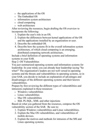• the applications of the OS
• The Embedded OS
• information system architecture
• cloud computing
• web architecture
After reviewing the resources, begin drafting the OS overview to
incorporate the following:
1. Explain the user's role in an OS.
2. Explain the differences between kernel applications of the OS
and the applications installed by an organization or user.
3. Describe the embedded OS.
4. Describe how the systems fit in the overall information system
architecture, of which cloud computing is an emerging,
distributed computing network architecture..
Include a brief definition of operating systems and information
systems in your SAR.
Step 2: OS Vulnerabilities
You just summarized operating systems and information systems for
leadership. In your mind, you can already hear leadership saying "So
what?" The organization's leaders are not well versed in operating
systems and the threats and vulnerabilities in operating systems, so in
your SAR, you decide to include an explanation of advantages and
disadvantages of the different operating systems and their known
vulnerabilities.
Prepare by first reviewing the different types of vulnerabilities and
intrusions explained in these resources:
• Windows vulnerabilities
• Linux vulnerabilities
• Mac OS vulnerabilities
• SQL PL/SQL, XML and other injections
Based on what you gathered from the resources, compose the OS
vulnerability section of the SAR. Be sure to:
1. Explain Windows vulnerabilities and Linux vulnerabilities.
2. Explain the Mac OS vulnerabilities, and vulnerabilities of
mobile devices.
3. Explain the motives and methods for intrusion of the MS and
Linux operating systems;
 