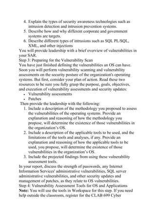 4. Explain the types of security awareness technologies such as
intrusion detection and intrusion prevention systems.
5. Describe how and why different corporate and government
systems are targets.
6. Describe different types of intrusions such as SQL PL/SQL,
XML, and other injections
You will provide leadership with a brief overview of vulnerabilities in
your SAR.
Step 3: Preparing for the Vulnerability Scan
You have just finished defining the vulnerabilities an OS can have.
Soon you will perform vulnerability scanning and vulnerability
assessments on the security posture of the organization's operating
systems. But first, consider your plan of action. Read these two
resources to be sure you fully grasp the purpose, goals, objectives,
and execution of vulnerability assessments and security updates:
• Vulnerability assessments
• Patches
Then provide the leadership with the following:
1. Include a description of the methodology you proposed to assess
the vulnerabilities of the operating systems. Provide an
explanation and reasoning of how the methodology you
propose, will determine the existence of those vulnerabilities in
the organization’s OS.
2. Include a description of the applicable tools to be used, and the
limitations of the tools and analyses, if any. Provide an
explanation and reasoning of how the applicable tools to be
used, you propose, will determine the existence of those
vulnerabilities in the organization’s OS.
3. Include the projected findings from using these vulnerability
assessment tools.
In your report, discuss the strength of passwords, any Internet
Information Services' administrative vulnerabilities, SQL server
administrative vulnerabilities, and other security updates and
management of patches, as they relate to OS vulnerabilities.
Step 4: Vulnerability Assessment Tools for OS and Applications
Note: You will use the tools in Workspace for this step. If you need
help outside the classroom, register for the CLAB 699 Cyber
 