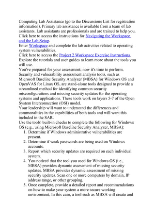 Computing Lab Assistance (go to the Discussions List for registration
information). Primary lab assistance is available from a team of lab
assistants. Lab assistants are professionals and are trained to help you.
Click here to access the instructions for Navigating the Workspace
and the Lab Setup.
Enter Workspace and complete the lab activities related to operating
system vulnerabilities.
Click here to access the Project 2 Workspace Exercise Instructions.
Explore the tutorials and user guides to learn more about the tools you
will use.
You've prepared for your assessment; now it's time to perform.
Security and vulnerability assessment analysis tools, such as
Microsoft Baseline Security Analyzer (MBSA) for Windows OS and
OpenVAS for Linux OS, are stand-alone tools designed to provide a
streamlined method for identifying common security
misconfigurations and missing security updates for the operating
systems and applications. These tools work on layers 5-7 of the Open
System Interconnection (OSI) model.
Your leadership will want to understand the differences and
commonalities in the capabilities of both tools and will want this
included in the SAR.
Use the tools' built-in checks to complete the following for Windows
OS (e.g., using Microsoft Baseline Security Analyzer, MBSA):
1. Determine if Windows administrative vulnerabilities are
present.
2. Determine if weak passwords are being used on Windows
accounts.
3. Report which security updates are required on each individual
system.
4. You noticed that the tool you used for Windows OS (i.e.,
MBSA) provides dynamic assessment of missing security
updates. MBSA provides dynamic assessment of missing
security updates. Scan one or more computers by domain, IP
address range, or other grouping.
5. Once complete, provide a detailed report and recommendations
on how to make your system a more secure working
environment. In this case, a tool such as MBSA will create and
 