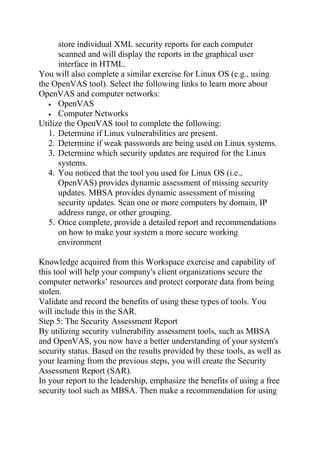 store individual XML security reports for each computer
scanned and will display the reports in the graphical user
interface in HTML.
You will also complete a similar exercise for Linux OS (e.g., using
the OpenVAS tool). Select the following links to learn more about
OpenVAS and computer networks:
• OpenVAS
• Computer Networks
Utilize the OpenVAS tool to complete the following:
1. Determine if Linux vulnerabilities are present.
2. Determine if weak passwords are being used on Linux systems.
3. Determine which security updates are required for the Linux
systems.
4. You noticed that the tool you used for Linux OS (i.e.,
OpenVAS) provides dynamic assessment of missing security
updates. MBSA provides dynamic assessment of missing
security updates. Scan one or more computers by domain, IP
address range, or other grouping.
5. Once complete, provide a detailed report and recommendations
on how to make your system a more secure working
environment
Knowledge acquired from this Workspace exercise and capability of
this tool will help your company's client organizations secure the
computer networks’ resources and protect corporate data from being
stolen.
Validate and record the benefits of using these types of tools. You
will include this in the SAR.
Step 5: The Security Assessment Report
By utilizing security vulnerability assessment tools, such as MBSA
and OpenVAS, you now have a better understanding of your system's
security status. Based on the results provided by these tools, as well as
your learning from the previous steps, you will create the Security
Assessment Report (SAR).
In your report to the leadership, emphasize the benefits of using a free
security tool such as MBSA. Then make a recommendation for using
 