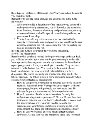 these types of tools (i.e., MBSA and OpenVAS), including the results
you found for both.
Remember to include these analyses and conclusions in the SAR
deliverable:
1. After you provide a description of the methodology you used to
make your security assessment, you will provide the actual data
from the tools, the status of security and patch updates, security
recommendations, and offer specific remediation guidance, to
your senior leadership.
2. You will include any risk assessments associated with the
security recommendations, and propose ways to address the risk
either by accepting the risk, transferring the risk, mitigating the
risk, or eliminating the risk.
Include your SAR in your final deliverable to leadership.
Step 6: The Presentation
Based on what you have learned in the previous steps and your SAR,
you will also develop a presentation for your company's leadership.
Your upper-level management team is not interested in the technical
report you generated from your Workspace exercise. They are more
interested in the bottom line. You must help these nontechnical
leaders understand the very technical vulnerabilities you have
discovered. They need to clearly see what actions they must either
take or approve. The following are a few questions to consider when
creating your nontechnical presentation:
1. How do you present your technical findings succinctly to a non-
technical audience? Your Workspace exercise report will span
many pages, but you will probably not have more than 30
minutes for your presentation and follow-up discussion.
2. How do you describe the most serious risks factually but
without sounding too temperamental? No one likes to hear that
their entire network has been hacked, data has been stolen, and
the attackers have won. You will need to describe the
seriousness of your findings while also assuring upper-level
management that these are not uncommon occurrences today.
3. How do your Workspace exercise results affect business
operations? Make sure you are presenting these very technical
 