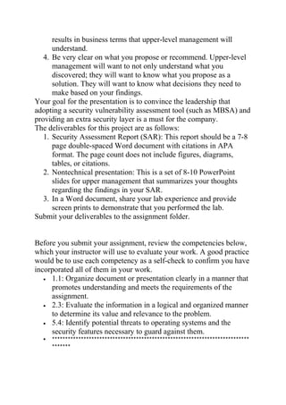 results in business terms that upper-level management will
understand.
4. Be very clear on what you propose or recommend. Upper-level
management will want to not only understand what you
discovered; they will want to know what you propose as a
solution. They will want to know what decisions they need to
make based on your findings.
Your goal for the presentation is to convince the leadership that
adopting a security vulnerability assessment tool (such as MBSA) and
providing an extra security layer is a must for the company.
The deliverables for this project are as follows:
1. Security Assessment Report (SAR): This report should be a 7-8
page double-spaced Word document with citations in APA
format. The page count does not include figures, diagrams,
tables, or citations.
2. Nontechnical presentation: This is a set of 8-10 PowerPoint
slides for upper management that summarizes your thoughts
regarding the findings in your SAR.
3. In a Word document, share your lab experience and provide
screen prints to demonstrate that you performed the lab.
Submit your deliverables to the assignment folder.
Before you submit your assignment, review the competencies below,
which your instructor will use to evaluate your work. A good practice
would be to use each competency as a self-check to confirm you have
incorporated all of them in your work.
• 1.1: Organize document or presentation clearly in a manner that
promotes understanding and meets the requirements of the
assignment.
• 2.3: Evaluate the information in a logical and organized manner
to determine its value and relevance to the problem.
• 5.4: Identify potential threats to operating systems and the
security features necessary to guard against them.
• ***************************************************************************
*******
 