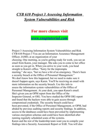 CYB 610 Project 3 Assessing Information
System Vulnerabilities and Risk
For more classes visit
www.snaptutorial.com
Project 3 Assessing Information System Vulnerabilities and Risk
CYB 610 Project 3 You are an Information Assurance Management
Officer, IAMO, at an organization of your
choosing. One morning, as you're getting ready for work, you see an
email from Karen, your manager. She asks you to come to her office
as soon as you get in. When you arrive to your work, you head
straight to Karen's office. “Sorry for the impromptu
meeting,” she says, “but we have a bit of an emergency. There's been
a security breach at the Office of Personnel Management.”
We don't know how this happened, but we need to make sure it
doesn't happen again, says Karen. You'll be receiving an email with
more information on the security breach. Use this info to
assess the information system vulnerabilities of the Office of
Personnel Management. At your desk, you open Karen's email.
She's given you an OPM report from the Office of the
Inspector General, or OIG. You have studied the OPM OIG report
and found that the hackers were able to gain access through
compromised credentials. The security breach could have
been prevented, if the Office of Personnel Management, or OPM, had
abided by previous auditing reports and security findings. In addition,
access to the databases could have been prevented by implementing
various encryption schemas and could have been identified after
running regularly scheduled scans of the systems.
Karen and the rest of the leadership team want you to compile your
findings into a Security Assessment Report or SAR. You will also
 