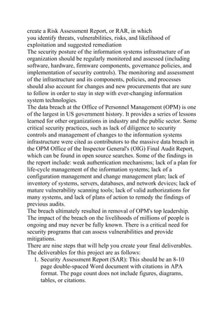 create a Risk Assessment Report, or RAR, in which
you identify threats, vulnerabilities, risks, and likelihood of
exploitation and suggested remediation
The security posture of the information systems infrastructure of an
organization should be regularly monitored and assessed (including
software, hardware, firmware components, governance policies, and
implementation of security controls). The monitoring and assessment
of the infrastructure and its components, policies, and processes
should also account for changes and new procurements that are sure
to follow in order to stay in step with ever-changing information
system technologies.
The data breach at the Office of Personnel Management (OPM) is one
of the largest in US government history. It provides a series of lessons
learned for other organizations in industry and the public sector. Some
critical security practices, such as lack of diligence to security
controls and management of changes to the information systems
infrastructure were cited as contributors to the massive data breach in
the OPM Office of the Inspector General's (OIG) Final Audit Report,
which can be found in open source searches. Some of the findings in
the report include: weak authentication mechanisms; lack of a plan for
life-cycle management of the information systems; lack of a
configuration management and change management plan; lack of
inventory of systems, servers, databases, and network devices; lack of
mature vulnerability scanning tools; lack of valid authorizations for
many systems, and lack of plans of action to remedy the findings of
previous audits.
The breach ultimately resulted in removal of OPM's top leadership.
The impact of the breach on the livelihoods of millions of people is
ongoing and may never be fully known. There is a critical need for
security programs that can assess vulnerabilities and provide
mitigations.
There are nine steps that will help you create your final deliverables.
The deliverables for this project are as follows:
1. Security Assessment Report (SAR): This should be an 8-10
page double-spaced Word document with citations in APA
format. The page count does not include figures, diagrams,
tables, or citations.
 