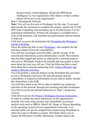 the previously created diagrams. Relate the OPM threat
intelligence to your organization. How likely is it that a similar
attack will occur at your organization?
Step 3: Scanning the Network
Note: You will use the tools in Workspace for this step. If you need
help outside the classroom to complete this project, register for CLAB
699 Cyber Computing Lab Assistance (go to the Discussions List for
registration information). Primary lab assistance is available from a
team of lab assistants. Lab assistants are professionals and are trained
to help you.
Click here to access the instructions for Navigating the Workspace
and the Lab Setup.
Select the following link to enter Workspace. and complete the lab
activities related to network vulnerabilities.
You will now investigate network traffic, and the security of the
network and information system infrastructure overall. Past network
data has been logged and stored, as collected by a network analyzer
tool such as Wireshark. Explore the tutorials and user guides to learn
more about the tools you will use. Click the following link to read
more about these network monitoring tools: Tools to Monitor and
Analyze Network Activities.
You will perform a network analysis on the Wireshark files provided
to you in Workspace and assess the network posture and any
vulnerability or suspicious information you are able to obtain. Include
this information in the SAR.
You will then return to the lab in order to identify any suspicious
activities on the network, through port scanning and other techniques.
You will revisit the lab and lab instructions in Step 7: Suspicious
Activity.
Click here to access the Project 3 Workspace Exercise Instructions.
In order to validate the assets and devices on the organization's
network, run scans using security and vulnerability assessment
analysis tools such as MBSA, OpenVAS, Nmap, or Nessus depending
on the operating systems of your organization's networks. Live
network traffic can also be sampled and scanned using Wireshark on
either the Linux or Windows systems. Wireshark allows you to
inspect all OSI layers of traffic information. Further analyze the
 
