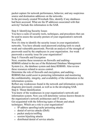 packet capture for network performance, behavior, and any suspicious
source and destination addresses on the networks.
In the previously created Wireshark files, identify if any databases
had been accessed. What are the IP addresses associated with that
activity? Include this information in the SAR.
Step 4: Identifying Security Issues
You have a suite of security tools, techniques, and procedures that can
be used to assess the security posture of your organization's network
in a SAR.
Now it's time to identify the security issues in your organization's
networks. You have already used password cracking tools to crack
weak and vulnerable passwords. Provide an analysis of the strength of
passwords used by the employees in your organization. Are weak
passwords a security issue for your organization?
Step 5: Firewalls and Encryption
Next, examine these resources on firewalls and auditing–
RDBMS related to the use of the Relational Database Management
System (i.e., the database system and data) RDBMS. Also review
these resources related to access control.
Determine the role of firewalls and encryption, and auditing –
RDBMS that could assist in protecting information and monitoring
the confidentiality, integrity, and availability of the information in the
information systems.
Reflect any weaknesses found in the network and information system
diagrams previously created, as well as in the developing SAR.
Step 6: Threat Identification
You know of the weaknesses in your organization's network and
information system. Now you will determine various known threats to
the organization's network architecture and IT assets.
Get acquainted with the following types of threats and attack
techniques. Which are a risk to your organization?
• IP address spoofing/cache poisoning attacks
• denial of service attacks (DoS)
• packet analysis/sniffing
• session hijacking attacks
• distributed denial of service attacks
 