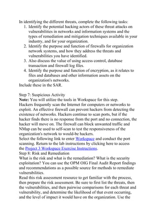 In identifying the different threats, complete the following tasks:
1. Identify the potential hacking actors of these threat attacks on
vulnerabilities in networks and information systems and the
types of remediation and mitigation techniques available in your
industry, and for your organization.
2. Identify the purpose and function of firewalls for organization
network systems, and how they address the threats and
vulnerabilities you have identified.
3. Also discuss the value of using access control, database
transaction and firewall log files.
4. Identify the purpose and function of encryption, as it relates to
files and databases and other information assets on the
organization's networks.
Include these in the SAR.
Step 7: Suspicious Activity
Note: You will utilize the tools in Workspace for this step.
Hackers frequently scan the Internet for computers or networks to
exploit. An effective firewall can prevent hackers from detecting the
existence of networks. Hackers continue to scan ports, but if the
hacker finds there is no response from the port and no connection, the
hacker will move on. The firewall can block unwanted traffic and
NMap can be used to self-scan to test the responsiveness of the
organization's network to would-be hackers.
Select the following link to enter Workspace and conduct the port
scanning. Return to the lab instructions by clicking here to access
the Project 3 Workspace Exercise Instructions.
Step 8: Risk and Remediation
What is the risk and what is the remediation? What is the security
exploitation? You can use the OPM OIG Final Audit Report findings
and recommendations as a possible source for methods to remediate
vulnerabilities.
Read this risk assessment resource to get familiar with the process,
then prepare the risk assessment. Be sure to first list the threats, then
the vulnerabilities, and then pairwise comparisons for each threat and
vulnerability, and determine the likelihood of that event occurring,
and the level of impact it would have on the organization. Use the
 