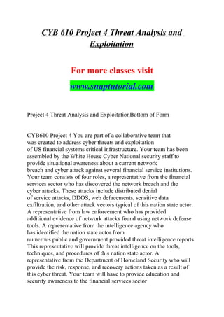CYB 610 Project 4 Threat Analysis and
Exploitation
For more classes visit
www.snaptutorial.com
Project 4 Threat Analysis and ExploitationBottom of Form
CYB610 Project 4 You are part of a collaborative team that
was created to address cyber threats and exploitation
of US financial systems critical infrastructure. Your team has been
assembled by the White House Cyber National security staff to
provide situational awareness about a current network
breach and cyber attack against several financial service institutions.
Your team consists of four roles, a representative from the financial
services sector who has discovered the network breach and the
cyber attacks. These attacks include distributed denial
of service attacks, DDOS, web defacements, sensitive data
exfiltration, and other attack vectors typical of this nation state actor.
A representative from law enforcement who has provided
additional evidence of network attacks found using network defense
tools. A representative from the intelligence agency who
has identified the nation state actor from
numerous public and government provided threat intelligence reports.
This representative will provide threat intelligence on the tools,
techniques, and procedures of this nation state actor. A
representative from the Department of Homeland Security who will
provide the risk, response, and recovery actions taken as a result of
this cyber threat. Your team will have to provide education and
security awareness to the financial services sector
 
