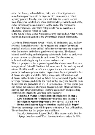 about the threats, vulnerabilities, risks, and risk mitigation and
remediation procedures to be implemented to maintain a robust
security posture. Finally, your team will take the lessons learned
from this cyber incident and share that knowledge with the rest of the
cyber threat analysis community. At the end of the response to
this cyber incident, your team will provide two deliverables, a
situational analysis report, or SAR,
to the White House Cyber National security staff and an After Action
Report and lesson learned to the cyber threat analyst community.
US critical infrastructure-power—water, oil and natural gas, military
systems, financial systems—have become the target of cyber and
physical attacks as more critical infrastructure systems are integrated
with the Internet and other digital controls systems. The lesson
learned in defending and mitigating cyberattacks is that no entity can
prevent or resolve cyberattacks on its own. Collaboration and
information sharing is key for success and survival.
This is a group exercise, representing collaboration across all sectors,
to support and defend US critical infrastructure. In the working world,
a team like this would include some agencies, some industrial
partners, and some private sector corporations. Each organization has
different strengths and skills, different access to information, and
different authorities to report to. When the sectors work together and
leverage resources and skills, the result is that everyone benefits from
the defense and protection of US IT infrastructure. In your teams, you
can model the same collaboration, leveraging each other's expertise,
sharing each other's knowledge, teaching each other, and providing
contributions specific to your role in the scenario.
• Financial Services Representative: special task in Step 3
• Law Enforcement Representative: special task in Step 4
• Intelligence Agency Representative: special task in Step 5
• Homeland Security Representative: special task in Step 6
There are seven steps that will help you create your final deliverables.
The deliverables for this project are as follows:
1. Security Assessment Report (SAR): This report should be a 14-
15 page double-spaced Word document with citations in APA
 