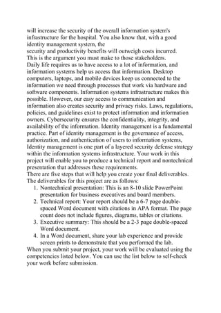will increase the security of the overall information system's
infrastructure for the hospital. You also know that, with a good
identity management system, the
security and productivity benefits will outweigh costs incurred.
This is the argument you must make to those stakeholders.
Daily life requires us to have access to a lot of information, and
information systems help us access that information. Desktop
computers, laptops, and mobile devices keep us connected to the
information we need through processes that work via hardware and
software components. Information systems infrastructure makes this
possible. However, our easy access to communication and
information also creates security and privacy risks. Laws, regulations,
policies, and guidelines exist to protect information and information
owners. Cybersecurity ensures the confidentiality, integrity, and
availability of the information. Identity management is a fundamental
practice. Part of identity management is the governance of access,
authorization, and authentication of users to information systems,
Identity management is one part of a layered security defense strategy
within the information systems infrastructure. Your work in this
project will enable you to produce a technical report and nontechnical
presentation that addresses these requirements.
There are five steps that will help you create your final deliverables.
The deliverables for this project are as follows:
1. Nontechnical presentation: This is an 8-10 slide PowerPoint
presentation for business executives and board members.
2. Technical report: Your report should be a 6-7 page double-
spaced Word document with citations in APA format. The page
count does not include figures, diagrams, tables or citations.
3. Executive summary: This should be a 2-3 page double-spaced
Word document.
4. In a Word document, share your lab experience and provide
screen prints to demonstrate that you performed the lab.
When you submit your project, your work will be evaluated using the
competencies listed below. You can use the list below to self-check
your work before submission.
 