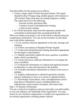 The deliverables for this project are as follows:
1. Create a single report in Word document format. This report
should be about 10 pages long, double-spaced, with citations in
APA format. Page count does not include diagrams or tables.
The report must cover the following:
o network security and threat table
o Common Access Card deployment strategy
o e-mail security strategy
2. In a Word document, share your lab experience and provide
screenshots to demonstrate that you performed the lab.
When you submit your project, your work will be evaluated using the
competencies listed below. You can use the list below to self-check
your work before submission.
• 1.5: Use sentence structure appropriate to the task, message and
audience.
• 1.6: Follow conventions of Standard Written English.
• 1.7: Create neat and professional looking documents appropriate
for the project or presentation.
• 2.1: Identify and clearly explain the issue, question, or problem
under critical consideration.
• 2.2: Locate and access sufficient information to investigate the
issue or problem.
• 2.3: Evaluate the information in a logical and organized manner
to determine its value and relevance to the problem.
• 2.4: Consider and analyze information in context to the issue or
problem.
• 3.2: Employ mathematical or statistical operations and data
analysis techniques to arrive at a correct or optimal solution.
• 5.1: Knowledge of procedures, tools, and applications used to
keep data or information secure, including public key
infrastructure, point-to-point encryption, and smart cards.
Step 1: IT Systems Architecture
You are a senior-level employee and you must tailor your deliverables
to suit your audience: the leadership of the organization. You may
choose to use a fictitious organization, or model your organization on
an existing organization, including proper citations.
 