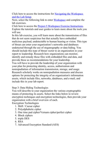 Click here to access the instructions for Navigating the Workspace
and the Lab Setup.
Next, select the following link to enter Workspace and complete the
lab exercises.
Click here to access the Project 5 Workspace Exercise Instructions.
Explore the tutorials and user guides to learn more about the tools you
will use.
In this lab exercise, you will learn more about the transmission of files
that do not seem suspicious but that actually have embedded
malicious payload, undetectable to human hearing or vision. This type
of threat can enter your organization’s networks and databases
undetected through the use of steganography or data hiding. You
should include this type of threat vector to an organization in your
report to leadership. Research how organizations can monitor,
identify and remedy those files with embedded files and data, and
provide these as recommendations for your leadership.
You will have to provide the leadership of your organization with
your plan for protecting identity, access, authorization and
nonrepudiation of information transmission, storage, and usage.
Research scholarly works on nonrepudiation measures and discuss
options for protecting the integrity of an organization's information
assets, which include files, networks, databases, and e-mail, and
include this in your lab report.
Step 3: Data Hiding Technologies
You will describe to your organization the various cryptographic
means of protecting its assets. Select the links below to review
encryption techniques and encryption technologies, then provide your
organization with a brief overview of each.
Encryption Technologies
1. Shift / Caesar cipher
2. Polyalphabetic cipher
3. One time pad cipher/Vernam cipher/perfect cipher
4. Block ciphers
5. triple DES
6. RSA
7. Advanced Encryption Standard (AES)
 
