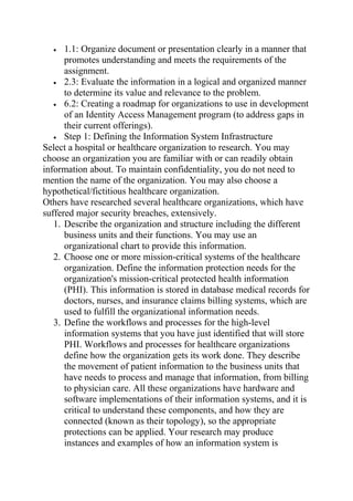 • 1.1: Organize document or presentation clearly in a manner that
promotes understanding and meets the requirements of the
assignment.
• 2.3: Evaluate the information in a logical and organized manner
to determine its value and relevance to the problem.
• 6.2: Creating a roadmap for organizations to use in development
of an Identity Access Management program (to address gaps in
their current offerings).
• Step 1: Defining the Information System Infrastructure
Select a hospital or healthcare organization to research. You may
choose an organization you are familiar with or can readily obtain
information about. To maintain confidentiality, you do not need to
mention the name of the organization. You may also choose a
hypothetical/fictitious healthcare organization.
Others have researched several healthcare organizations, which have
suffered major security breaches, extensively.
1. Describe the organization and structure including the different
business units and their functions. You may use an
organizational chart to provide this information.
2. Choose one or more mission-critical systems of the healthcare
organization. Define the information protection needs for the
organization's mission-critical protected health information
(PHI). This information is stored in database medical records for
doctors, nurses, and insurance claims billing systems, which are
used to fulfill the organizational information needs.
3. Define the workflows and processes for the high-level
information systems that you have just identified that will store
PHI. Workflows and processes for healthcare organizations
define how the organization gets its work done. They describe
the movement of patient information to the business units that
have needs to process and manage that information, from billing
to physician care. All these organizations have hardware and
software implementations of their information systems, and it is
critical to understand these components, and how they are
connected (known as their topology), so the appropriate
protections can be applied. Your research may produce
instances and examples of how an information system is
 