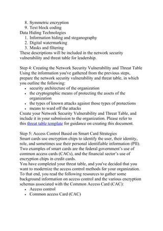 8. Symmetric encryption
9. Text block coding
Data Hiding Technologies
1. Information hiding and steganography
2. Digital watermarking
3. Masks and filtering
These descriptions will be included in the network security
vulnerability and threat table for leadership.
Step 4: Creating the Network Security Vulnerability and Threat Table
Using the information you've gathered from the previous steps,
prepare the network security vulnerability and threat table, in which
you outline the following:
• security architecture of the organization
• the cryptographic means of protecting the assets of the
organization
• the types of known attacks against those types of protections
• means to ward off the attacks
Create your Network Security Vulnerability and Threat Table, and
include it in your submission to the organization. Please refer to
this threat table template for guidance on creating this document.
Step 5: Access Control Based on Smart Card Strategies
Smart cards use encryption chips to identify the user, their identity,
role, and sometimes use their personal identifiable information (PII).
Two examples of smart cards are the federal government’s use of
common access cards (CACs), and the financial sector’s use of
encryption chips in credit cards.
You have completed your threat table, and you've decided that you
want to modernize the access control methods for your organization.
To that end, you read the following resources to gather some
background information on access control and the various encryption
schemas associated with the Common Access Card (CAC):
• Access control
• Common access Card (CAC)
 