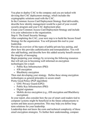 You plan to deploy CAC to the company and you are tasked with
devising that CAC deployment strategy, which includes the
cryptographic solutions used with the CAC.
In the Common Access Card Deployment Strategy final deliverable,
describe how identity management would be a part of your overall
security program and your CAC deployment plan:
Create your Common Access Card Deployment Strategy and include
it in your submission to the organization.
Step 6: The Email Security Strategy
After completing the CAC, your next step is to build the Secure Email
Strategy for the organization. You will present this tool to your
leadership.
Provide an overview of the types of public-private key pairing, and
show how this provides authentication and nonrepudiation. You will
also add hashing, and describe how this added security benefit ensures
the integrity of messaging.
Begin preparing your strategy by reviewing the following resources
that will aid you in becoming well informed on encryption
technologies for e-mail:
• Public Key Infrastructure (PKI)
• iOS encryption
• Blackberry encryption
Then start developing your strategy. Define these strong encryption
technologies as general principles in secure email:
Pretty Good Policy (PGP algorithm)
• GNU Privacy Guard (GPG)
• Public Key Infrastructure (PKI)
• Digital signature
• Mobile device encryption (e.g., iOS encryption and Blackberry
encryption)
In your report, also consider how the use of smart card readers tied to
computer systems might be beneficial in the future enhancements to
system and data access protection. This may help you define long-
term solutions for your leadership.
Leadership does not know the costs and technical complexity of these
email encryption strategies. To further their understanding, compare
 
