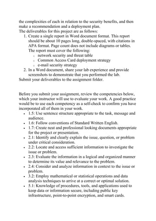 the complexities of each in relation to the security benefits, and then
make a recommendation and a deployment plan.
The deliverables for this project are as follows:
1. Create a single report in Word document format. This report
should be about 10 pages long, double-spaced, with citations in
APA format. Page count does not include diagrams or tables.
The report must cover the following:
o network security and threat table
o Common Access Card deployment strategy
o e-mail security strategy
2. In a Word document, share your lab experience and provide
screenshots to demonstrate that you performed the lab.
Submit your deliverables to the assignment folder.
Before you submit your assignment, review the competencies below,
which your instructor will use to evaluate your work. A good practice
would be to use each competency as a self-check to confirm you have
incorporated all of them in your work.
• 1.5: Use sentence structure appropriate to the task, message and
audience.
• 1.6: Follow conventions of Standard Written English.
• 1.7: Create neat and professional looking documents appropriate
for the project or presentation.
• 2.1: Identify and clearly explain the issue, question, or problem
under critical consideration.
• 2.2: Locate and access sufficient information to investigate the
issue or problem.
• 2.3: Evaluate the information in a logical and organized manner
to determine its value and relevance to the problem.
• 2.4: Consider and analyze information in context to the issue or
problem.
• 3.2: Employ mathematical or statistical operations and data
analysis techniques to arrive at a correct or optimal solution.
• 5.1: Knowledge of procedures, tools, and applications used to
keep data or information secure, including public key
infrastructure, point-to-point encryption, and smart cards.
 