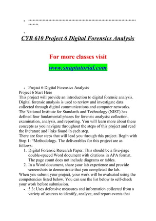 • ***************************************************************************
*******
•
CYB 610 Project 6 Digital Forensics Analysis
For more classes visit
www.snaptutorial.com
• Project 6 Digital Forensics Analysis
Project 6 Start Here
This project will provide an introduction to digital forensic analysis.
Digital forensic analysis is used to review and investigate data
collected through digital communications and computer networks.
The National Institute for Standards and Technology (NIST) has
defined four fundamental phases for forensic analysis: collection,
examination, analysis, and reporting. You will learn more about these
concepts as you navigate throughout the steps of this project and read
the literature and links found in each step.
There are four steps that will lead you through this project. Begin with
Step 1: “Methodology. The deliverables for this project are as
follows:
1. Digital Forensic Research Paper: This should be a five-page
double-spaced Word document with citations in APA format.
The page count does not include diagrams or tables.
2. In a Word document, share your lab experience and provide
screenshots to demonstrate that you completed the lab.
When you submit your project, your work will be evaluated using the
competencies listed below. You can use the list below to self-check
your work before submission.
• 5.3: Uses defensive measures and information collected from a
variety of sources to identify, analyze, and report events that
 