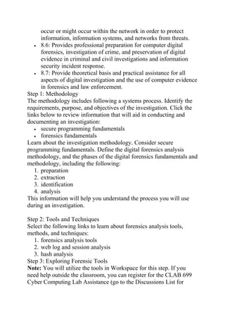 occur or might occur within the network in order to protect
information, information systems, and networks from threats.
• 8.6: Provides professional preparation for computer digital
forensics, investigation of crime, and preservation of digital
evidence in criminal and civil investigations and information
security incident response.
• 8.7: Provide theoretical basis and practical assistance for all
aspects of digital investigation and the use of computer evidence
in forensics and law enforcement.
Step 1: Methodology
The methodology includes following a systems process. Identify the
requirements, purpose, and objectives of the investigation. Click the
links below to review information that will aid in conducting and
documenting an investigation:
• secure programming fundamentals
• forensics fundamentals
Learn about the investigation methodology. Consider secure
programming fundamentals. Define the digital forensics analysis
methodology, and the phases of the digital forensics fundamentals and
methodology, including the following:
1. preparation
2. extraction
3. identification
4. analysis
This information will help you understand the process you will use
during an investigation.
Step 2: Tools and Techniques
Select the following links to learn about forensics analysis tools,
methods, and techniques:
1. forensics analysis tools
2. web log and session analysis
3. hash analysis
Step 3: Exploring Forensic Tools
Note: You will utilize the tools in Workspace for this step. If you
need help outside the classroom, you can register for the CLAB 699
Cyber Computing Lab Assistance (go to the Discussions List for
 