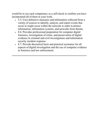 would be to use each competency as a self-check to confirm you have
incorporated all of them in your work.
• 5.3: Uses defensive measures and information collected from a
variety of sources to identify, analyze, and report events that
occur or might occur within the network in order to protect
information, information systems, and networks from threats.
• 8.6: Provides professional preparation for computer digital
forensics, investigation of crime, and preservation of digital
evidence in criminal and civil investigations and information
security incident response.
• 8.7: Provide theoretical basis and practical assistance for all
aspects of digital investigation and the use of computer evidence
in forensics and law enforcement.
**********************************************************************************
 