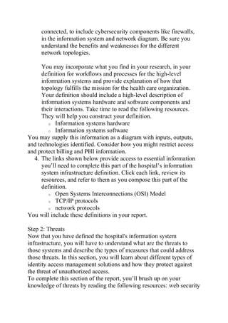 connected, to include cybersecurity components like firewalls,
in the information system and network diagram. Be sure you
understand the benefits and weaknesses for the different
network topologies.
You may incorporate what you find in your research, in your
definition for workflows and processes for the high-level
information systems and provide explanation of how that
topology fulfills the mission for the health care organization.
Your definition should include a high-level description of
information systems hardware and software components and
their interactions. Take time to read the following resources.
They will help you construct your definition.
o Information systems hardware
o Information systems software
You may supply this information as a diagram with inputs, outputs,
and technologies identified. Consider how you might restrict access
and protect billing and PHI information.
4. The links shown below provide access to essential information
you’ll need to complete this part of the hospital’s information
system infrastructure definition. Click each link, review its
resources, and refer to them as you compose this part of the
definition.
o Open Systems Interconnections (OSI) Model
o TCP/IP protocols
o network protocols
You will include these definitions in your report.
Step 2: Threats
Now that you have defined the hospital's information system
infrastructure, you will have to understand what are the threats to
those systems and describe the types of measures that could address
those threats. In this section, you will learn about different types of
identity access management solutions and how they protect against
the threat of unauthorized access.
To complete this section of the report, you’ll brush up on your
knowledge of threats by reading the following resources: web security
 